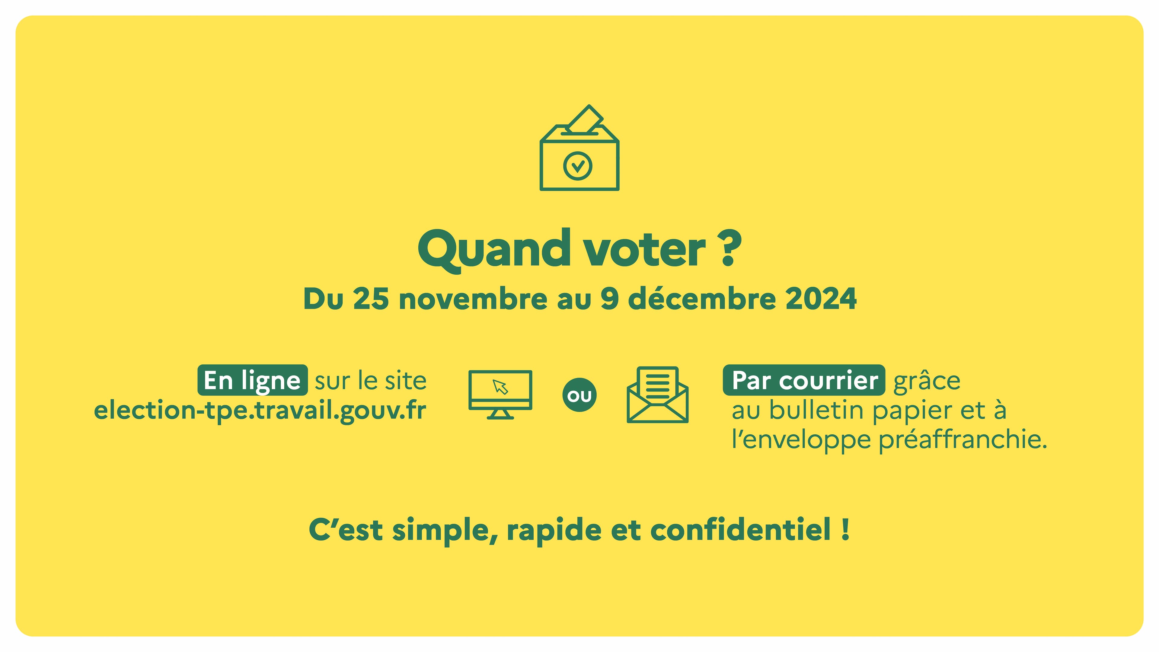 Quand voter ? Du 25 novembre au 9 décembre 2024, en ligne sur le site election-tpe.gouv.fr, ou par courrier grâce au bulletin papier et à l'enveloppe préaffranchie. C'est simple, rapide et confidentiel !