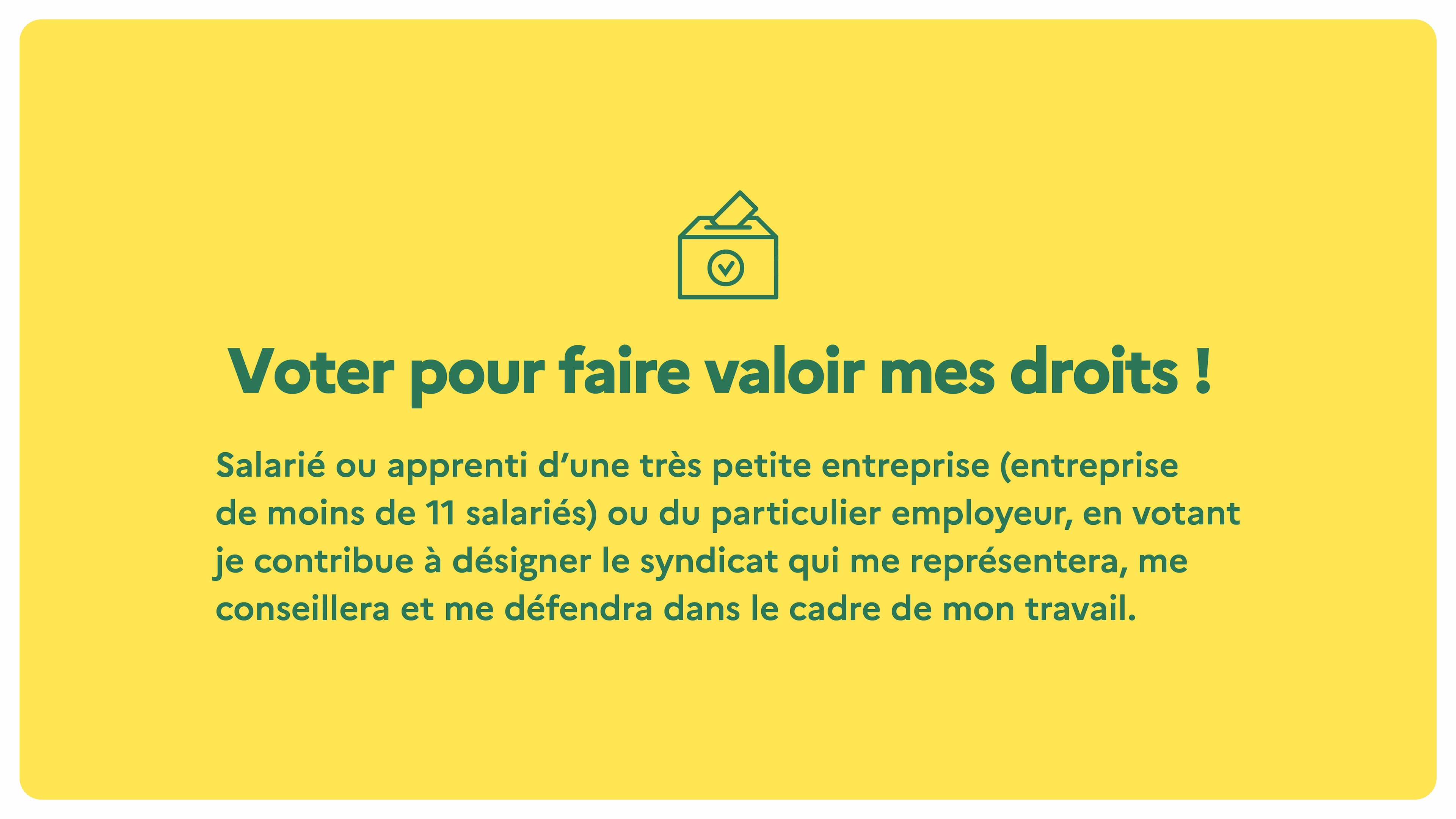 Voter pour faire valoir mes droits ! Salarié ou apprenti d'une très petites entreprises (entreprise de moins de 11 salariés) ou du particulier employeur, en votant, je contribue à désigner le syndicat qui me représentera, me conseillera et me défendra dans le cadre de mon travail.